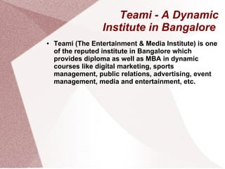Teami - A Dynamic
Institute in Bangalore
●

Teami (The Entertainment & Media Institute) is one
of the reputed institute in Bangalore which
provides diploma as well as MBA in dynamic
courses like digital marketing, sports
management, public relations, advertising, event
management, media and entertainment, etc.

 
