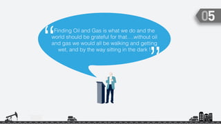 Finding Oil and Gas is what we do and the
world should be grateful for that….without oil
and gas we would all be walking and getting
wet, and by the way sitting in the dark !“
”
 