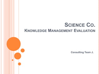 SCIENCE CO.
KNOWLEDGE MANAGEMENT EVALUATION




                    Consulting Team J.
 