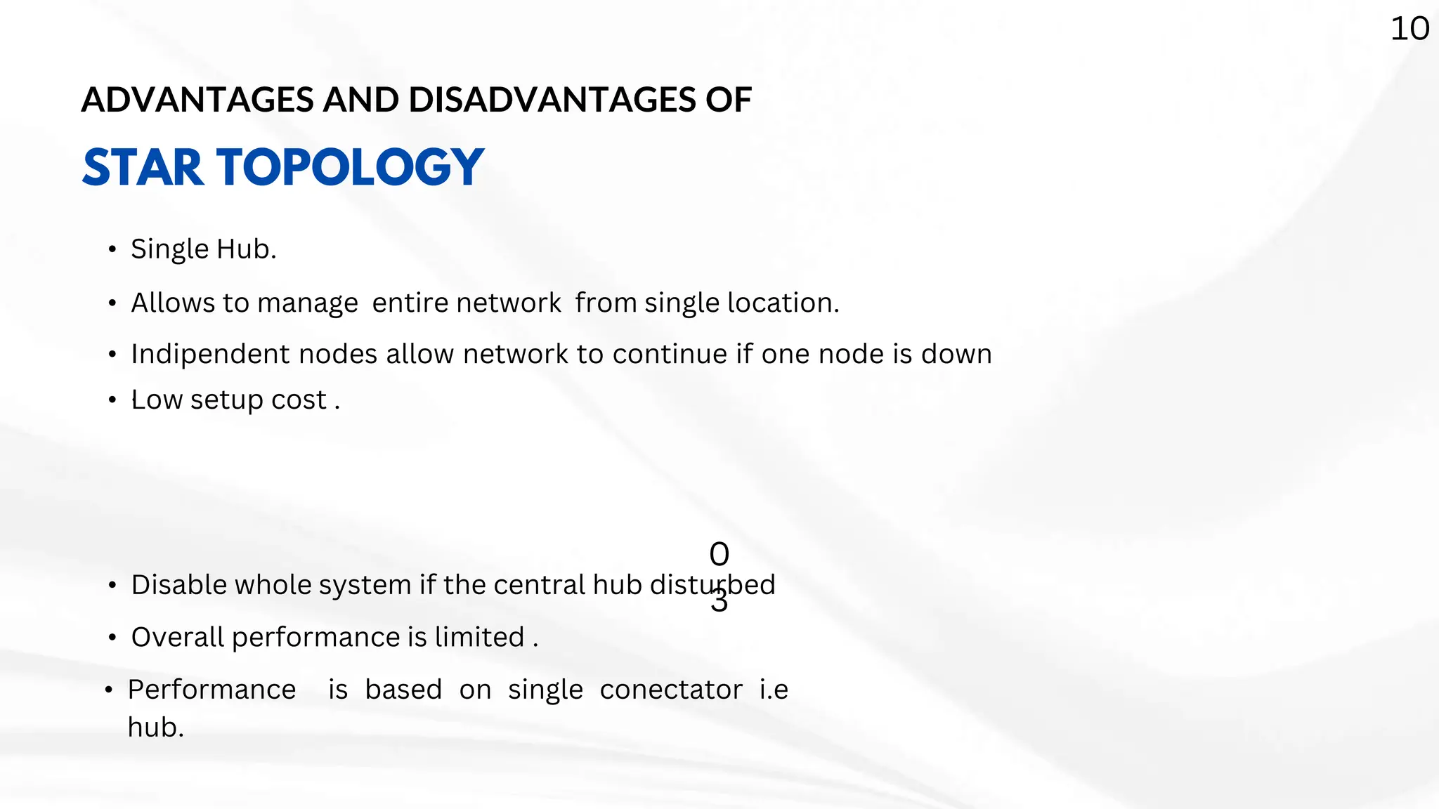 ADVANTAGES AND DISADVANTAGES OF
STAR TOPOLOGY
• Single Hub.
• Allows to manage entire network from single location.
• Indipendent nodes allow network to continue if one node is down
.
• Low setup cost .
• Disable whole system if the central hub disturbed
• Overall performance is limited .
• Performance is based on single conectator i.e
hub.
10
0
3
 