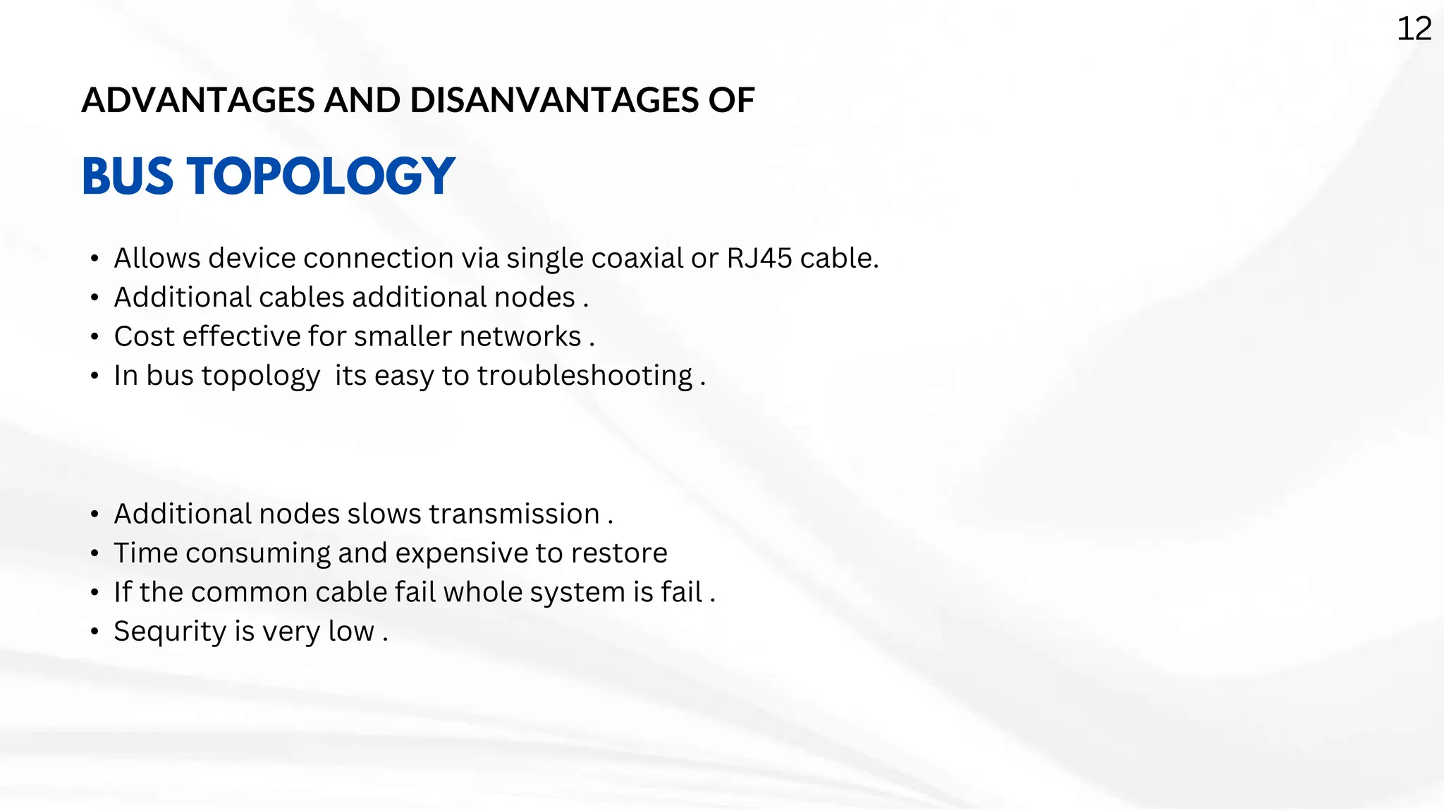 ADVANTAGES AND DISANVANTAGES OF
BUS TOPOLOGY
• Allows device connection via single coaxial or RJ45 cable.
• Additional cables additional nodes .
• Cost effective for smaller networks .
• In bus topology its easy to troubleshooting .
• Additional nodes slows transmission .
• Time consuming and expensive to restore
• If the common cable fail whole system is fail .
• Sequrity is very low .
12
 