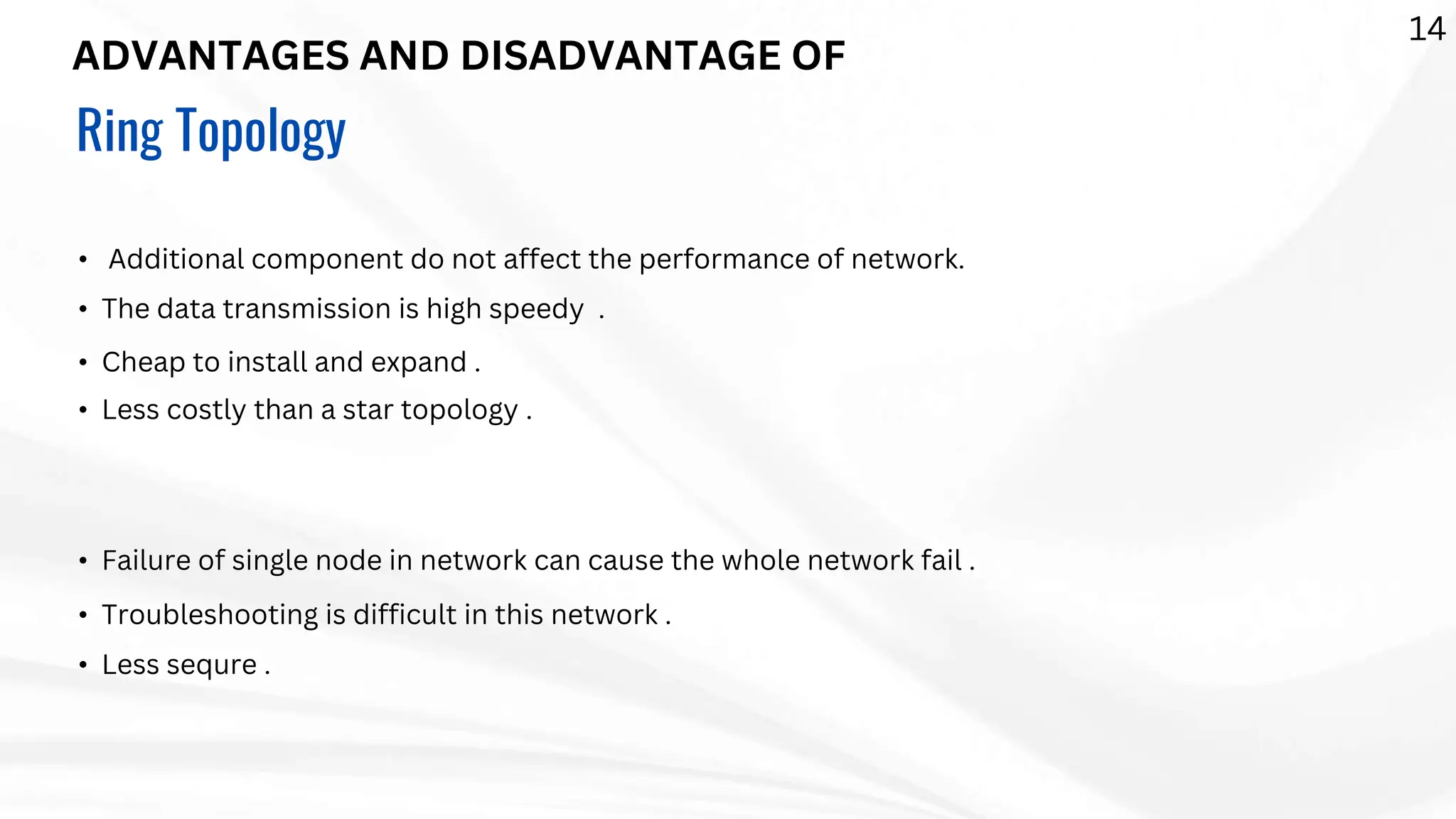 ADVANTAGES AND DISADVANTAGE OF
Ring Topology
• Additional component do not affect the performance of network.
• The data transmission is high speedy .
• Cheap to install and expand .
• Less costly than a star topology .
• Failure of single node in network can cause the whole network fail .
• Troubleshooting is difficult in this network .
• Less sequre .
14
 