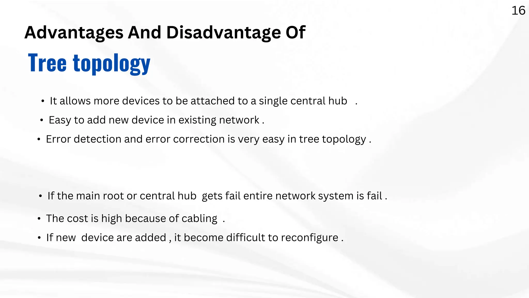 Advantages And Disadvantage Of
Tree topology
• It allows more devices to be attached to a single central hub .
• Easy to add new device in existing network .
• Error detection and error correction is very easy in tree topology .
• If the main root or central hub gets fail entire network system is fail .
• The cost is high because of cabling .
• If new device are added , it become difficult to reconfigure .
16
 