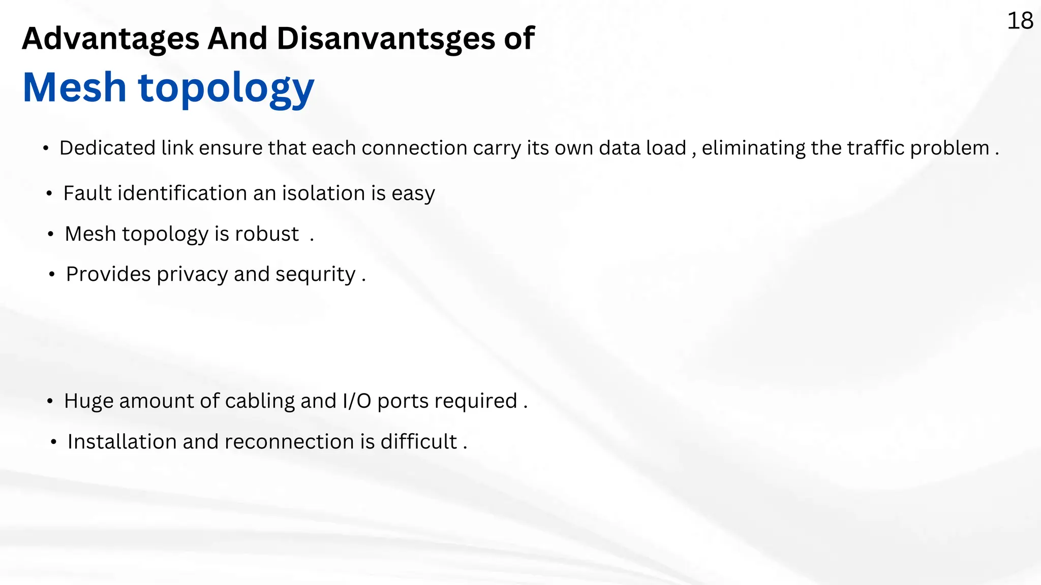 Advantages And Disanvantsges of
Mesh topology
• Mesh topology is robust .
• Fault identification an isolation is easy
• Dedicated link ensure that each connection carry its own data load , eliminating the traffic problem .
• Provides privacy and sequrity .
• Huge amount of cabling and I/O ports required .
• Installation and reconnection is difficult .
18
 