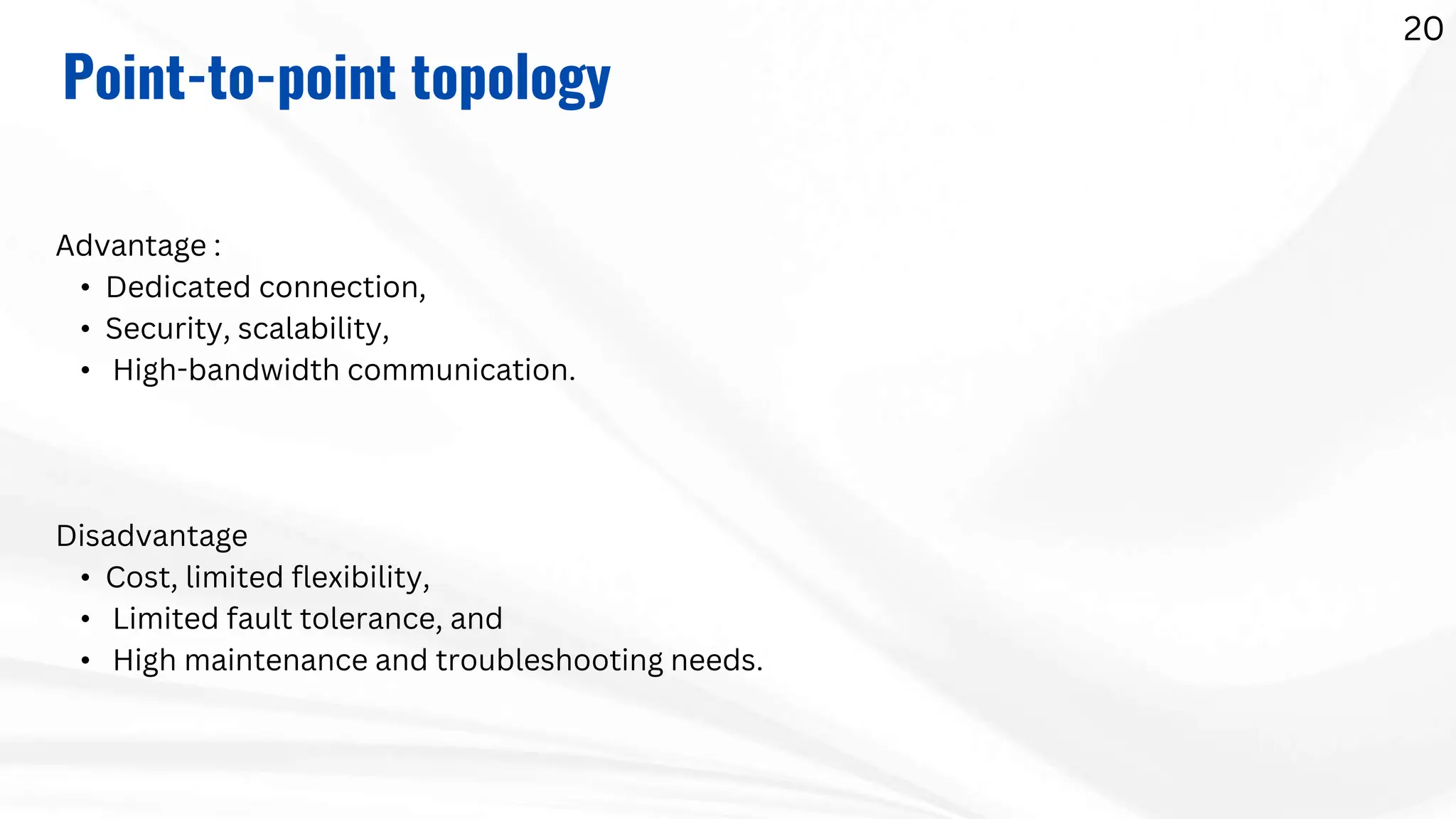 Advantage :
• Dedicated connection,
• Security, scalability,
• High-bandwidth communication.
Disadvantage
• Cost, limited flexibility,
• Limited fault tolerance, and
• High maintenance and troubleshooting needs.
Point-to-point topology
20
 