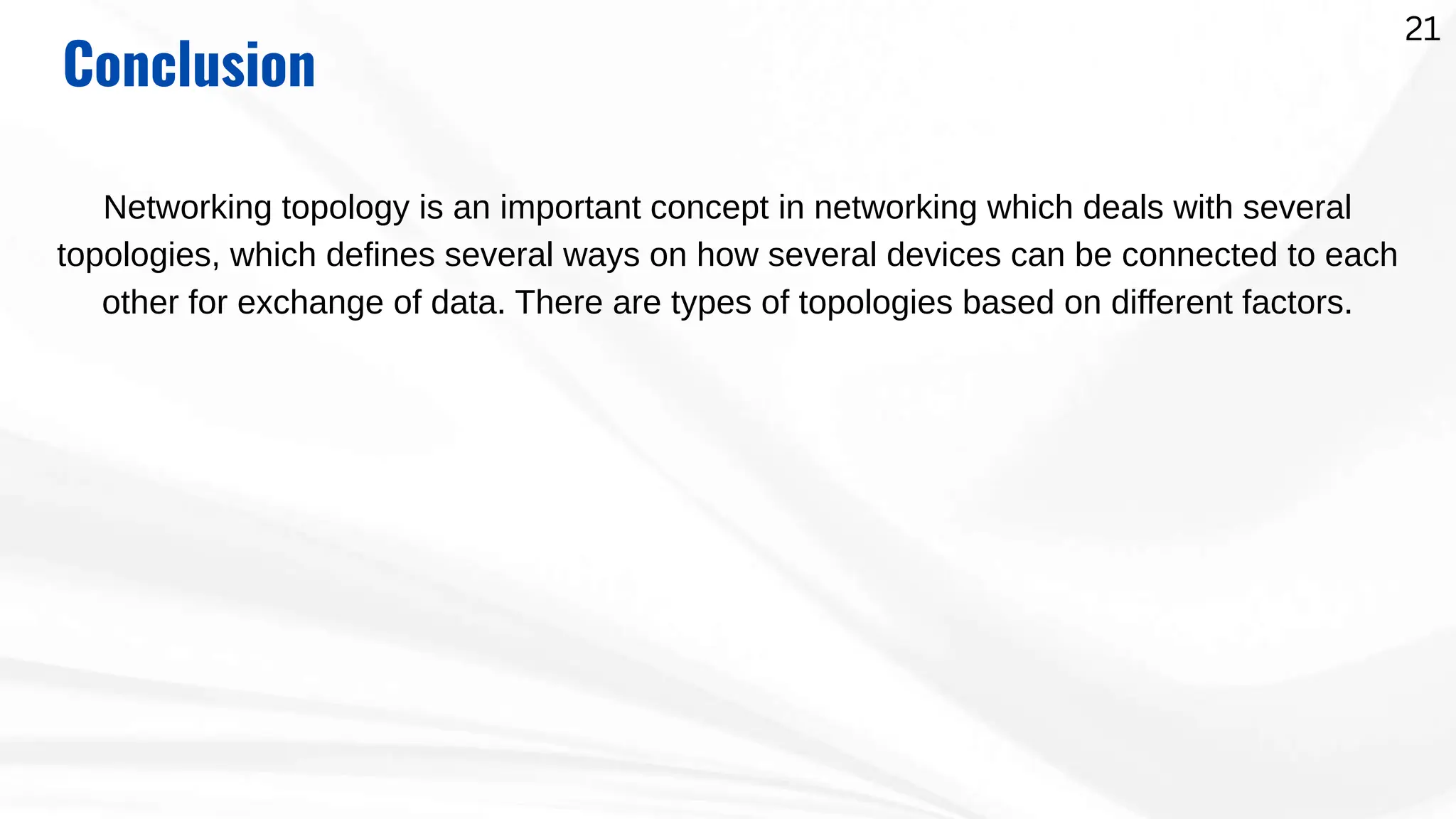 Conclusion
Networking topology is an important concept in networking which deals with several
topologies, which defines several ways on how several devices can be connected to each
other for exchange of data. There are types of topologies based on different factors.
21
 