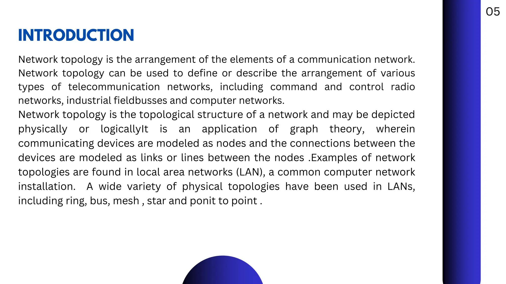 INTRODUCTION
Network topology is the arrangement of the elements of a communication network.
Network topology can be used to define or describe the arrangement of various
types of telecommunication networks, including command and control radio
networks, industrial fieldbusses and computer networks.
Network topology is the topological structure of a network and may be depicted
physically or logicallyIt is an application of graph theory, wherein
communicating devices are modeled as nodes and the connections between the
devices are modeled as links or lines between the nodes .Examples of network
topologies are found in local area networks (LAN), a common computer network
installation. A wide variety of physical topologies have been used in LANs,
including ring, bus, mesh , star and ponit to point .
05
 