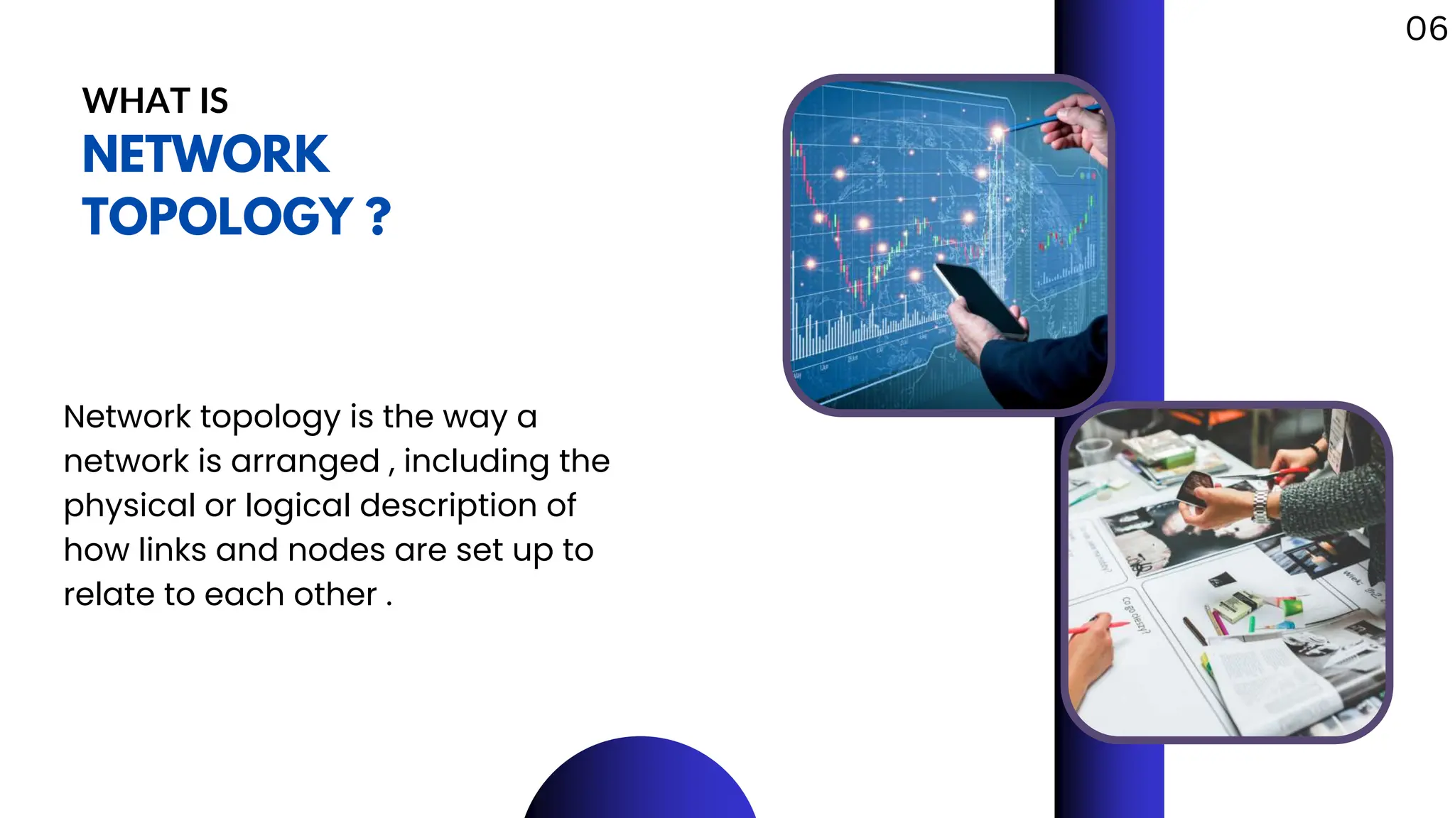WHAT IS
NETWORK
TOPOLOGY ?
Network topology is the way a
network is arranged , including the
physical or logical description of
how links and nodes are set up to
relate to each other .
06
 