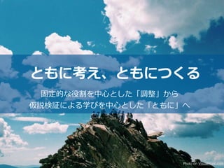 ともに考え、ともにつくる
固定的な役割を中⼼とした「調整」から
仮説検証による学びを中⼼とした「ともに」へ
Photo on VisualHunt.com
 