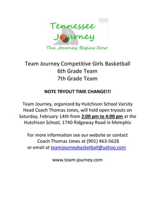 Team Journey Competitive Girls Basketball
6th Grade Team
7th Grade Team
NOTE TRYOUT TIME CHANGE!!!
Team Journey, organized by Hutchison School Varsity
Head Coach Thomas Jones, will hold open tryouts on
Saturday, February 14th from 2:00 pm to 4:00 pm at the
Hutchison School, 1740 Ridgeway Road in Memphis
For more information see our website or contact
Coach Thomas Jones at (901) 463-5628
or email at teamjourneybasketball@yahoo.com
www.team-journey.com
 