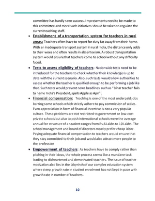 10
committee has hardly seen success. Improvements need to be made to
this committee and more such initiatives should be taken to regulate the
currentteaching staff.
 Establishment of a transportation system for teachers in rural
areas: Teachers often haveto reportfor duty far away fromtheir home.
With an inadequate transportsystemin ruralIndia, the distanceonly adds
to their woes and often results in absenteeism. A robusttransportation
systemwould ensurethat teachers come to schoolwithout any difficulty
faced.
 Tests to assess eligibility of teachers: Nationwide tests need to be
introduced for the teachers to check whether their knowledgeis up to
date with the currentscenario. Also, such tests would allow authorities to
assess whether the teacher is qualified enough to be performing a job like
that. Such tests would prevent news headlines such as “Bihar teacher fails
to name India's President, spells Apple as Apil”.
 Financial compensation: Teaching is one of the most underpaid jobs
barring someschools which strictly adhere to pay commission of scales.
Even appreciation in formof financial incentive is not a very popular
culture. These problems are not restricted to governmentor low-cost
private schools butalso to posh international schools werethe average
annual fee structureof a student ranges fromRs.6 Lakhs to 10 Lakhs. The
schoolmanagement and board of directors mostly prefer cheap labor.
Paying adequate financial compensation to teachers would ensure that
they stay committed to their job and would also attract more people to
the profession
 Empowerment of teachers: As teachers have to comply rather than
pitching in their ideas, the whole process seems like a mundane task
leading to disheartened and demotivated teachers. The issueof teacher
motivation also lies in the labyrinth of our complex education system
wheresteep growth rate in student enrolment has not kept in pace with
growth rate in number of teachers.
 