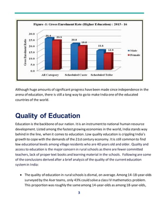 3
Although huge amounts of significant progress havebeen made since independence in the
arena of education, there is still a long way to go to make India one of the educated
countries of the world.
Quality of Education
Education is the backbone of our nation. Itis an instrumentto national human resource
development. Listed among the fastestgrowing economies in the world, India stands way
behind in the line, when it comes to education. Low quality education is crippling India’s
growth to cope with the demands of the 21stcentury economy. Itis still common to find
low educational levels among village residents who are 40 years old and older. Quality and
access to education is the major concern in rural schools as there are fewer committed
teachers, lack of proper text books and learning material in the schools. Following are some
of the conclusions derived after a brief analysis of the quality of the currenteducation
system in India:
 The quality of education in ruralschools is dismal, on average. Among 14-18-year-olds
surveyed by the Aser teams, only 43% could solvea class IV mathematics problem.
This proportion was roughly the sameamong 14-year-olds as among 18-year-olds,
 