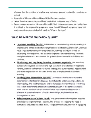 4
showing that the problem of low learning outcomes was not resolved by remaining in
school.
 Only 40% of 18-year-olds could take 10% off a given number.
 More than that percentage could not locate their state on a map of India.
 Twenty-seven percentof 14-year-olds, and 21% of 18-year-olds could notread a class
II textbook in the regional language, and more than 40% in each age group could not
read a simple sentence in English (such as “What is the time?
WAYS TO IMPROVE EDUCATION QUALITY
 Improved teaching faculty: For children to receive best-quality education, it is
imperative to attract the best and brightest into the teaching profession. Wemust
have a high bar for entry into the profession, with top-quality institutes for
developing their capacities. Itis essential to professionalizeteaching, such that
multiple career tracks and avenues for growth should be made available to our
teachers.
 Monitoring and regulating learning outcomes regularly: We musthold
our education systemaccountableto high standards of student’s development.
For this, we need to monitor our inputs and regulate our outcomes. Appointment
of a team responsiblefor the same would lead to improvement in student
learning.
 Building good assessment systems: Good assessments areusefulat the
classroomlevel for teachers to gauge their students’ understanding and also to
informpolicy. The need for regular and useful assessments in India is something
that Indian departments of education are focusing on at the central and state
level. The U.S. could sharelessons learned on how to make assessments as
effective as possiblein terms of assessmentdesign, implementation and
management of data.
 Selection process of school heads: The governmentschoolsystemappoints
principals based primarily on seniority. The process for selecting the head of
institutions should be based on merit. The governmentshould invest in equipping
 