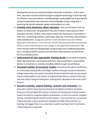 6
development across our schooland higher education institutions. At the same
time, educators mustbe trained enough to integrate technology in their learning
for effective classroomdelivery. Developing high-quality digital learning programs
and personalized learning resources in local languages can go a long way in
balancing the tension between equity and excellence at scale.
 Creating more awareness about education: Onecannot expect fromour
citizens to realize their full potential if they don't invest in every phase of their
education journey. For that, they need to realize the importance of education in
their lives. Conducting seminars, workshops, plays etc. ruralareas, advertising on
radio and television, engaging students of well-educated areas with children
deprived of education in ruralareas can rub off some essential skills and practices
within a community that gives more weight to the right kind of education. The
startmust be made by making people recognizethat early childhood education
lays a strong foundation and ensures that every child receives it as partof the
formalschooling system.
 Achievement of class appropriate learning levels: Ensuring that students
attain learning levels in accordancewith their class would help in reversing the
decline in enrollment in schools, and allow children to gain actual literacy.
 Increased number of vocational studies: Secondary Education should focus
on enhancing employability and college readiness through vocational education,
college preparation and career counseling. Good vocational study courses would
induce employability in the citizens of India and help them to stand on their own
feet and makea living for themselves, utilizing their education in the mostuseful
manner.
 Reward creativity, original thinking, research and innovation: Our
education systemrarely rewards whatdeserves highestacademic accolades.
Deviance is discouraged. Risk taking is mocked. Our testing and marking systems
need to be built to recognizeoriginal contributions, in form of creativity, problem
solving, valuable original research and innovation. If wecould do this successfully
Indian education systemwould have changed overnight. Memorizing is no
learning; the biggestflaw in our education systemis perhaps that it incentivizes
memorizing above originality.
 