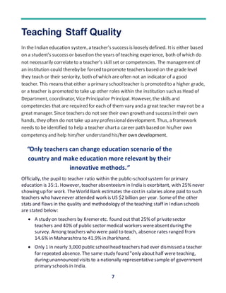 7
Teaching Staff Quality
In the Indian education system, a teacher's success is loosely defined. Itis either based
on a student's success or based on the years of teaching experience, both of which do
not necessarily correlateto a teacher's skill set or competencies. The management of
an institution could thereby be forced to promote teachers based on the grade level
they teach or their seniority, both of which are often not an indicator of a good
teacher. This means that either a primary schoolteacher is promoted to a higher grade,
or a teacher is promoted to take up other roles within the institution such as Head of
Department, coordinator, Vice Principalor Principal. However, the skills and
competencies that are required for each of them vary and a great teacher may not be a
great manager. Since teachers do not see their own growth and success in their own
hands, they often do not take up any professionaldevelopment. Thus, a framework
needs to be identified to help a teacher charta career path based on his/her own
competency and help him/her understand his/her own development.
Officially, the pupil to teacher ratio within the public-schoolsystemfor primary
education is 35:1. However, teacher absenteeism in India is exorbitant, with 25% never
showing up for work. TheWorld Bank estimates the costin salaries alone paid to such
teachers who havenever attended work is US $2 billion per year. Some of the other
stats and flaws in the quality and methodology of the teaching staff in Indian schools
are stated below:
 A study on teachers by Kremer etc. found out that 25% of privatesector
teachers and 40% of public sector medical workers wereabsentduring the
survey. Among teachers who were paid to teach, absence rates ranged from
14.6% in Maharashtra to 41.9% in Jharkhand.
 Only 1 in nearly 3,000 public schoolhead teachers had ever dismissed a teacher
for repeated absence. The same study found "only about half were teaching,
during unannounced visits to a nationally representativesample of government
primary schools in India.
“Only teachers can change education scenario of the
country and make education more relevant by their
innovative methods.”
 