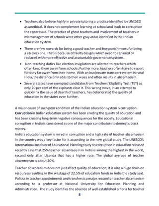 8
 Teachers also believe highly in private tutoring a practice identified by UNESCO
as unethical. Itdoes not complement learning at schooland leads to corruption
the reportsaid. The practice of ghostteachers and involvement of teachers in
mismanagement of schools were other gray areas identified in the Indian
education system.
 There are few rewards for being a good teacher and few punishments for being
a careless one. That is because of faulty designs which need to repaired or
replaced with more effective and accountable governancesystems.
 Non-teaching duties like election invigilation are allotted to teachers which
often keep them away fromschools. Furthermore, teachers often have to report
for duty far away fromtheir home. With an inadequate transportsystemin rural
India, the distance only adds to their woes and often results in absenteeism.
 Several states have exempted candidates from Teachers'Eligibility Test (TET) as
only 20 per cent of the aspirants clear it. This wrong move, in an attempt to
quickly fix the issueof dearth of teachers, has deteriorated the quality of
education in the states even further.
A major causeof such poor condition of the Indian education systemis corruption.
Corruption in Indian education systemhas been eroding the quality of education and
has been creating long-termnegative consequences for the society. Educational
corruption in India is considered as one of the major contributors to domestic black
money.
India’s education systemis mired in corruption and a high rate of teacher absenteeism
in the country was a key factor for it according to the new global study. The UNESCO’s
InternationalInstituteof Educational Planningstudyon corruptionin education released
recently says that 25% teacher absenteeism in India is among the highest in the world,
second only after Uganda that has a higher rate. The global average of teacher
absenteeism is about 20%.
Teacher absenteeism does not justaffect quality of education; it is also a huge drain on
resources resulting in the wastage of 22.5% of education funds in India the study said.
Politics in teacher appointments and transfersisa majorreasonfor teacher absenteeism
according to a professor at National University for Education Planning and
Administration. The study identifies the absence of well-established criteria for teacher
 