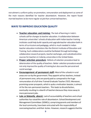 9
recruitment a uniform policy on promotion, remuneration and deployment as some of
the main reasons identified for teacher absenteeism. However, the report found
married teachers to be more regular at job than unmarried teachers.
WAYS TO IMPROVE EDUCATION QUALITY
 Teacher education and training: The lack of learning in India’s
schools call for changes to teacher education. A collaboration between
American universities’ schools of education with Indian teacher training
institutes could help build capacity and upgradeteacher education both in
terms of curriculumand pedagogy, which is much needed in Indian
teacher education institutions like the District Institutes of Education and
Training. Such collaborations could be facilitated through technology,
collaborative research projects, teacher exchanges, and subsidized online
courses for teachers in India by universities in the United States.
 Proper selection procedure: Defects of selection procedurelead to
deterioration of the quality of teachers. Better selection procedurewould
not only improvethe quality of training but also savethe personaland
social wastage.
 Encouragement of permanent staff: Mostof the schools in rural
areas are run by the government. They appoint ad hoc teachers, instead
of permanent ones, who are poorly paid as compared to the huge
remuneration of a full-time Trained Graduate Teacher (TGT). Moreover,
promising career prospects, which is quite a motivation booster, is almost
nil for the non-permanent teachers. This leads to dissatisfaction,
eventually resulting in a dearth of teachers because they move away to
more permanent jobs.
 Late or blatantly absent: Lack of accountability of teachers and school
authorities has raised the rate of absenteeism. SchoolDevelopment and
Management Committees (SDMCs), comprising parents and members of
the local community, have been entrusted with the responsibility of
overseeing teachers and their duties. However, research suggests thatthe
 