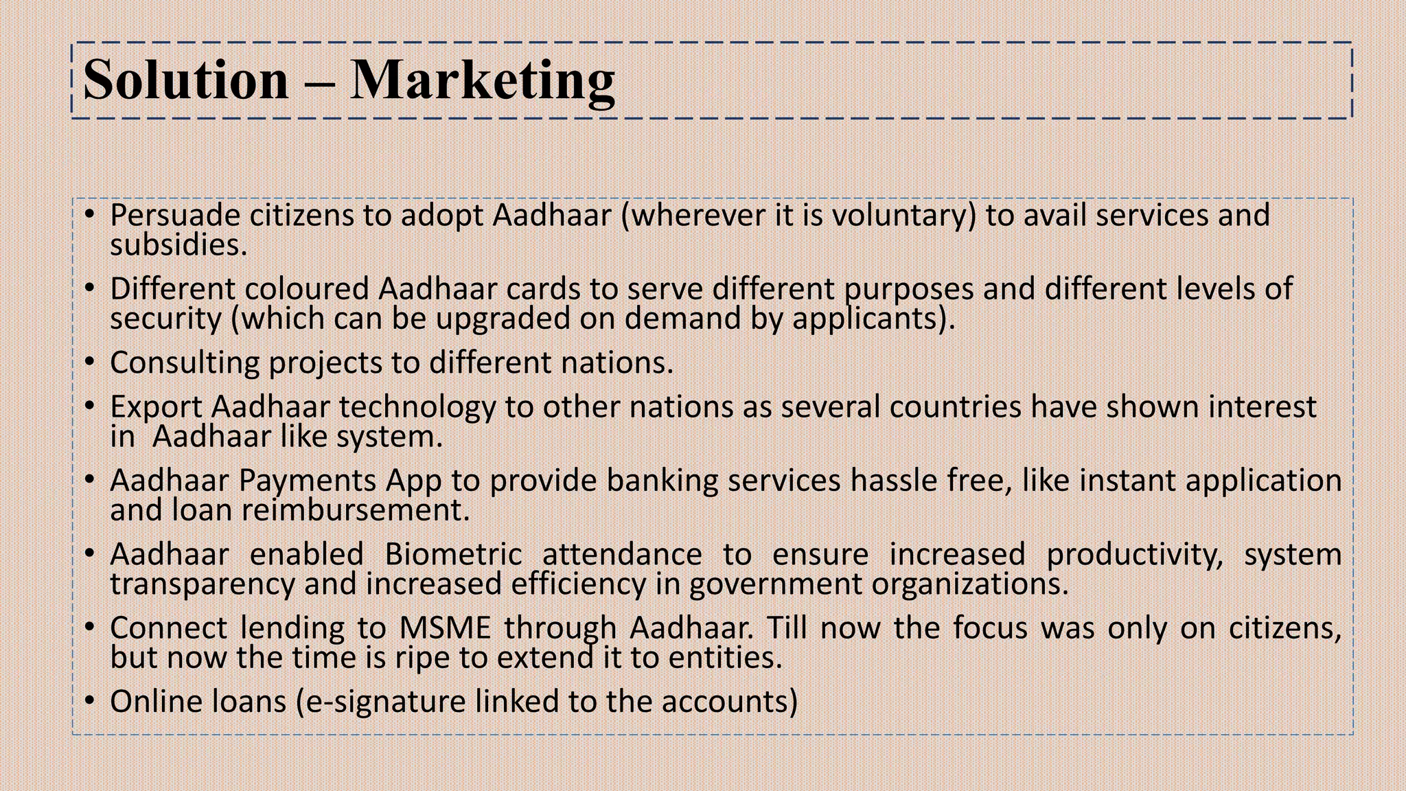 Solution – Marketing
• Persuade citizens to adopt Aadhaar (wherever it is voluntary) to avail services and
subsidies.
• Different coloured Aadhaar cards to serve different purposes and different levels of
security (which can be upgraded on demand by applicants).
• Consulting projects to different nations.
• Export Aadhaar technology to other nations as several countries have shown interest
in Aadhaar like system.
• Aadhaar Payments App to provide banking services hassle free, like instant application
and loan reimbursement.
• Aadhaar enabled Biometric attendance to ensure increased productivity, system
transparency and increased efficiency in government organizations.
• Connect lending to MSME through Aadhaar. Till now the focus was only on citizens,
but now the time is ripe to extend it to entities.
• Online loans (e-signature linked to the accounts)
 