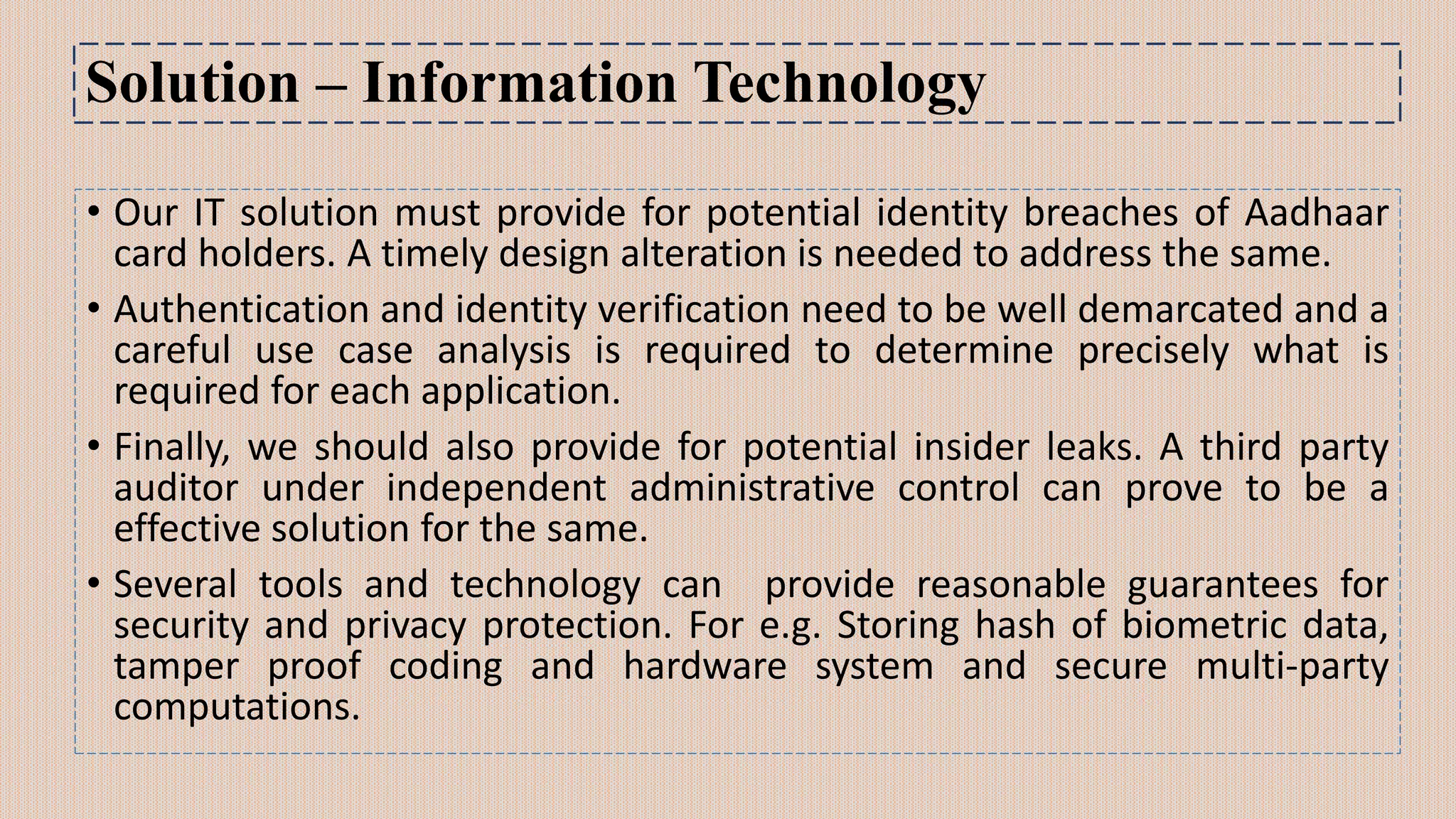 Solution – Information Technology
• Our IT solution must provide for potential identity breaches of Aadhaar
card holders. A timely design alteration is needed to address the same.
• Authentication and identity verification need to be well demarcated and a
careful use case analysis is required to determine precisely what is
required for each application.
• Finally, we should also provide for potential insider leaks. A third party
auditor under independent administrative control can prove to be a
effective solution for the same.
• Several tools and technology can provide reasonable guarantees for
security and privacy protection. For e.g. Storing hash of biometric data,
tamper proof coding and hardware system and secure multi-party
computations.
 