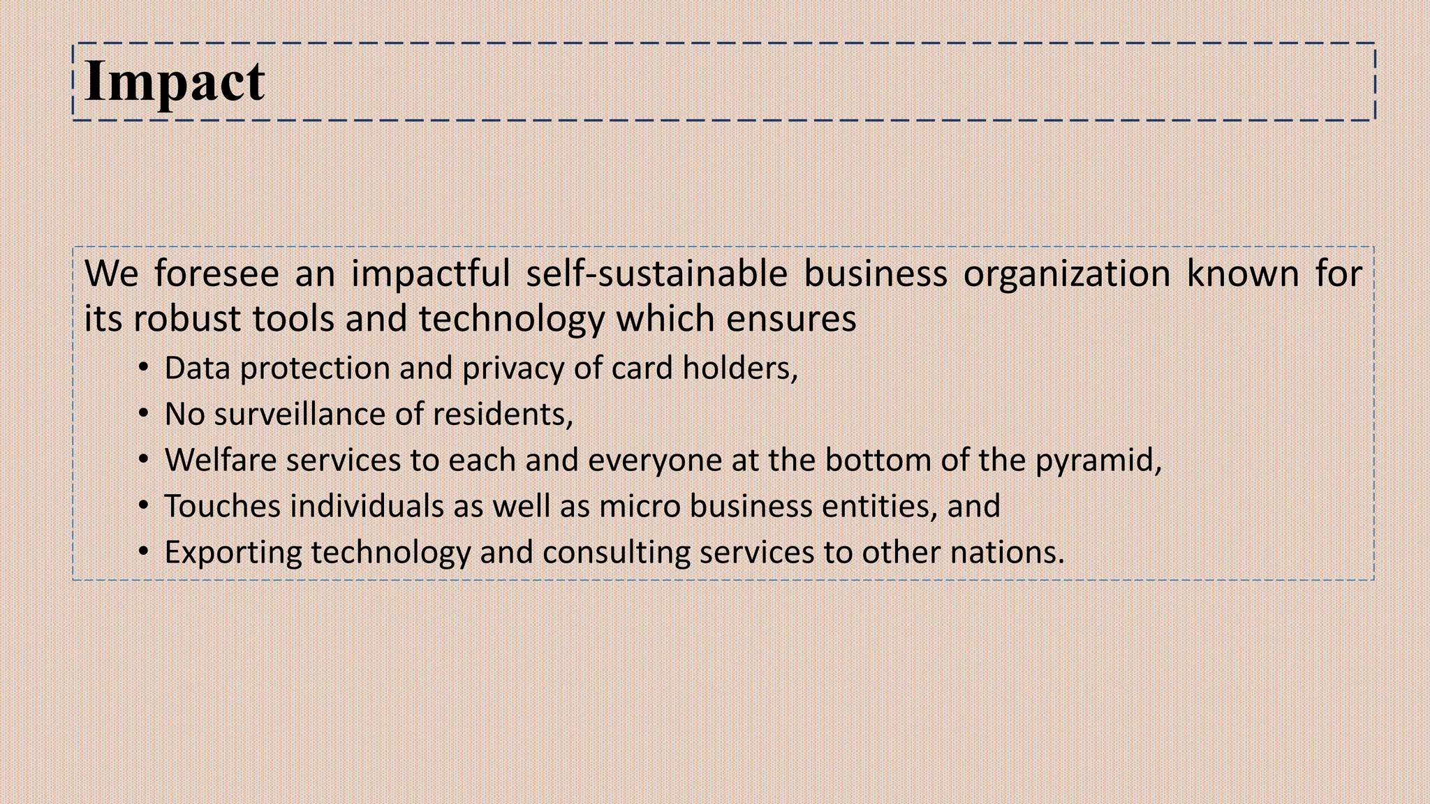Impact
We foresee an impactful self-sustainable business organization known for
its robust tools and technology which ensures
• Data protection and privacy of card holders,
• No surveillance of residents,
• Welfare services to each and everyone at the bottom of the pyramid,
• Touches individuals as well as micro business entities, and
• Exporting technology and consulting services to other nations.
 