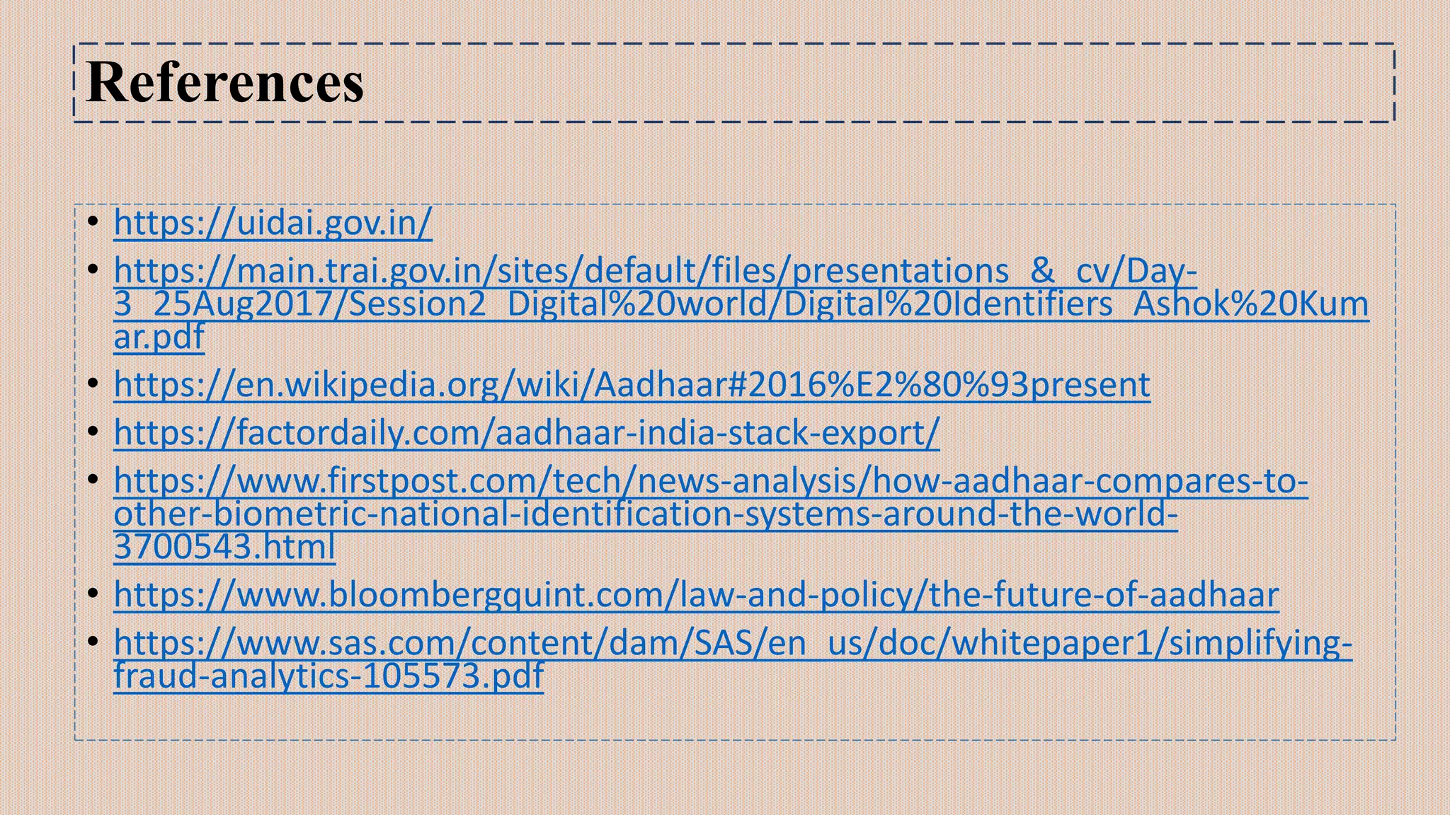 References
• https://uidai.gov.in/
• https://main.trai.gov.in/sites/default/files/presentations_&_cv/Day-
3_25Aug2017/Session2_Digital%20world/Digital%20Identifiers_Ashok%20Kum
ar.pdf
• https://en.wikipedia.org/wiki/Aadhaar#2016%E2%80%93present
• https://factordaily.com/aadhaar-india-stack-export/
• https://www.firstpost.com/tech/news-analysis/how-aadhaar-compares-to-
other-biometric-national-identification-systems-around-the-world-
3700543.html
• https://www.bloombergquint.com/law-and-policy/the-future-of-aadhaar
• https://www.sas.com/content/dam/SAS/en_us/doc/whitepaper1/simplifying-
fraud-analytics-105573.pdf
 