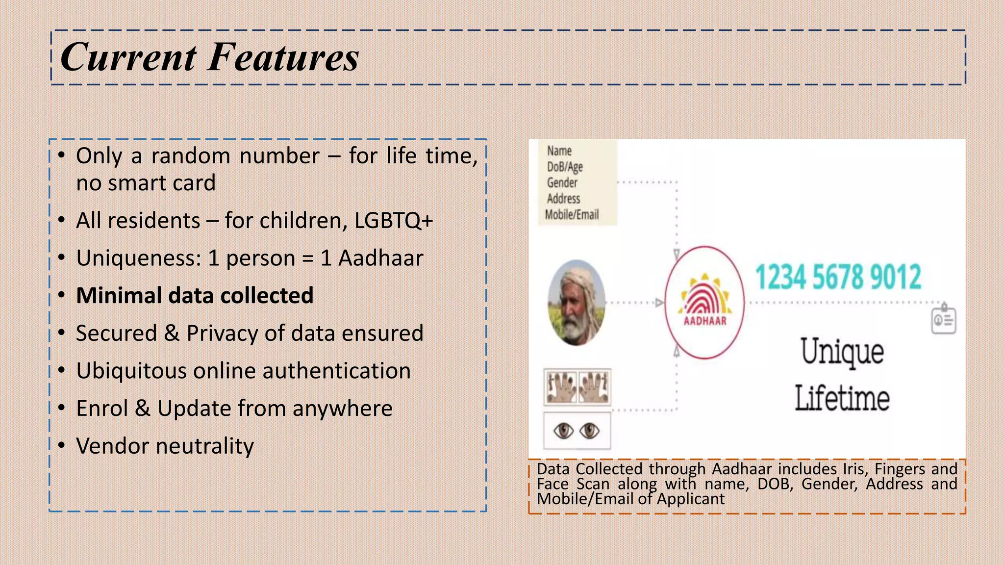 Current Features
• Only a random number – for life time,
no smart card
• All residents – for children, LGBTQ+
• Uniqueness: 1 person = 1 Aadhaar
• Minimal data collected
• Secured & Privacy of data ensured
• Ubiquitous online authentication
• Enrol & Update from anywhere
• Vendor neutrality
Data Collected through Aadhaar includes Iris, Fingers and
Face Scan along with name, DOB, Gender, Address and
Mobile/Email of Applicant
 