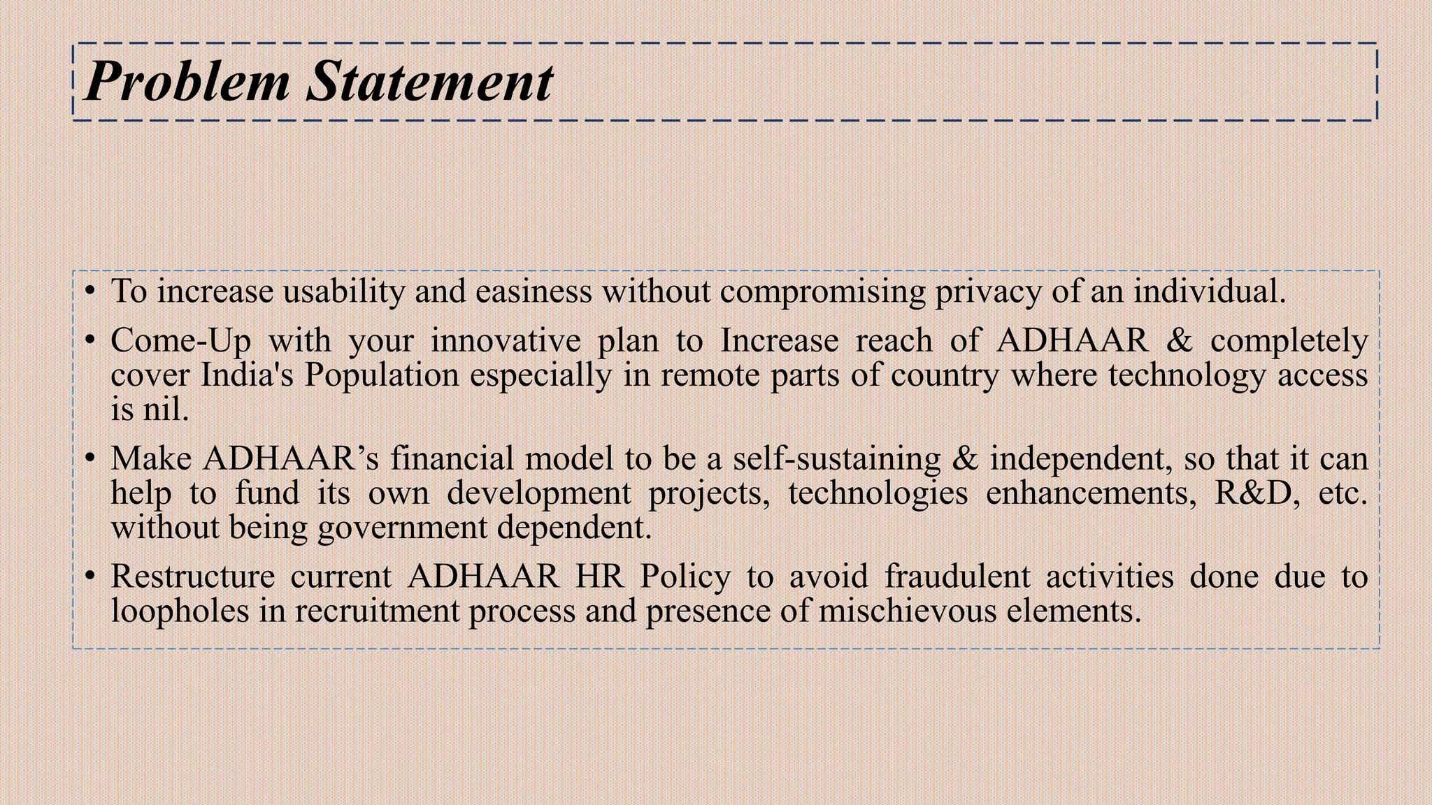 Problem Statement
• To increase usability and easiness without compromising privacy of an individual.
• Come-Up with your innovative plan to Increase reach of ADHAAR & completely
cover India's Population especially in remote parts of country where technology access
is nil.
• Make ADHAAR’s financial model to be a self-sustaining & independent, so that it can
help to fund its own development projects, technologies enhancements, R&D, etc.
without being government dependent.
• Restructure current ADHAAR HR Policy to avoid fraudulent activities done due to
loopholes in recruitment process and presence of mischievous elements.
 