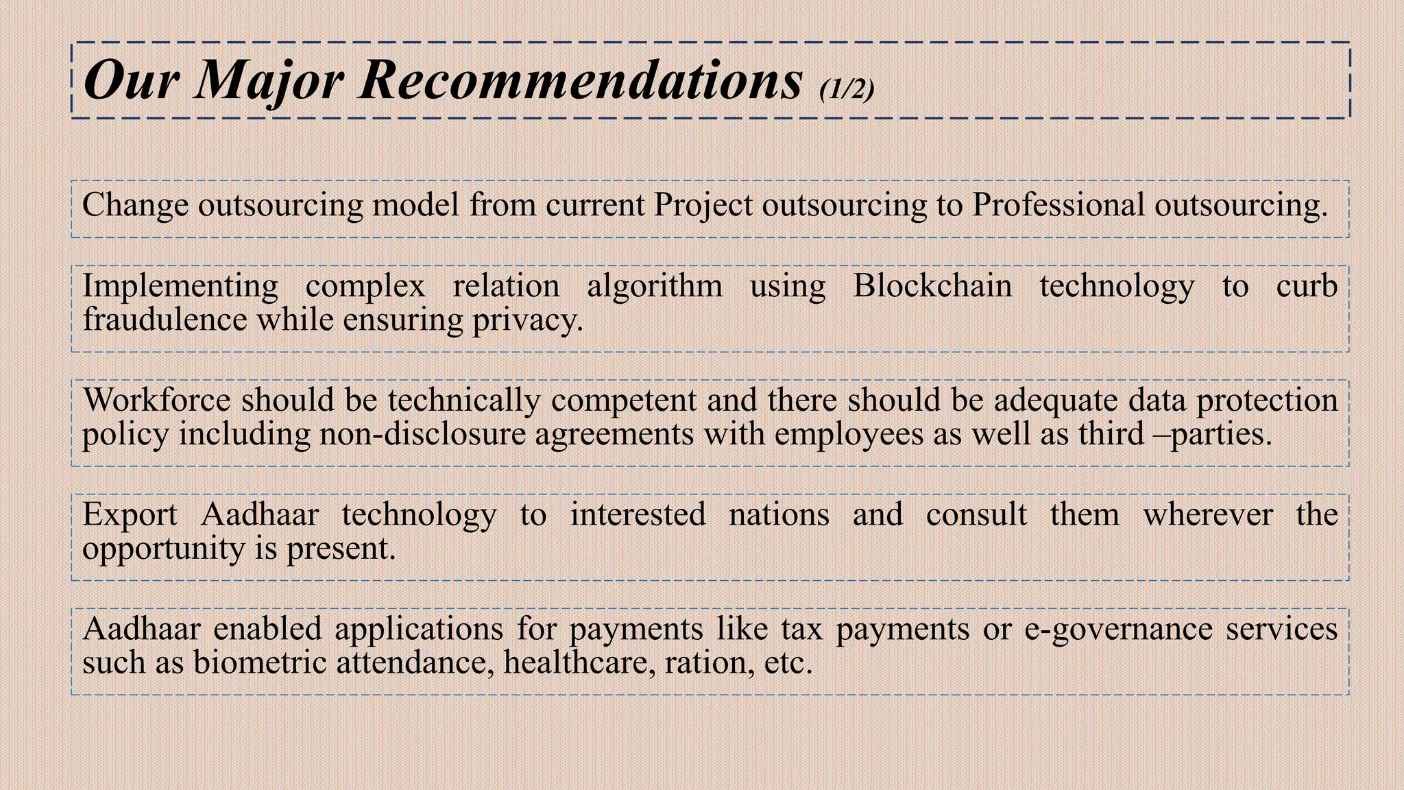 Our Major Recommendations (1/2)
Change outsourcing model from current Project outsourcing to Professional outsourcing.
Implementing complex relation algorithm using Blockchain technology to curb
fraudulence while ensuring privacy.
Workforce should be technically competent and there should be adequate data protection
policy including non-disclosure agreements with employees as well as third –parties.
Export Aadhaar technology to interested nations and consult them wherever the
opportunity is present.
Aadhaar enabled applications for payments like tax payments or e-governance services
such as biometric attendance, healthcare, ration, etc.
 