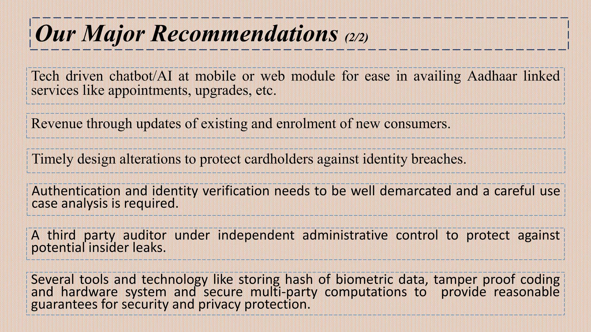 Our Major Recommendations (2/2)
Revenue through updates of existing and enrolment of new consumers.
Timely design alterations to protect cardholders against identity breaches.
Authentication and identity verification needs to be well demarcated and a careful use
case analysis is required.
A third party auditor under independent administrative control to protect against
potential insider leaks.
Several tools and technology like storing hash of biometric data, tamper proof coding
and hardware system and secure multi-party computations to provide reasonable
guarantees for security and privacy protection.
Tech driven chatbot/AI at mobile or web module for ease in availing Aadhaar linked
services like appointments, upgrades, etc.
 