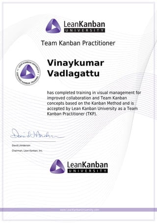 www.LeanKanbanUniversity.com
Team Kanban Practitioner
Vinaykumar
Vadlagattu
has completed training in visual management for
improved collaboration and Team Kanban
concepts based on the Kanban Method and is
accepted by Lean Kanban University as a Team
Kanban Practitioner (TKP).
_________________________________________
David J Anderson
Chairman, Lean Kanban, Inc.
Powered by TCPDF (www.tcpdf.org)
 