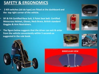 SAFETY & ERGONOMICS
• 2 Kill switches (ski do type) are fitted at the dashboard and
the top right corner of the vehicle.
• SFI & FIA Certified Race Suit, 5 Point Seat belt. Certified
Motocross Helmet, Gloves, Neck Brace, British standard
Goggles & Arm Restrainers.
• The figure below suggests that the driver can exit & enter
from the vehicle conveniently within 5 seconds as
suggested in the rule book.
BINOCULAR VIEW
 
