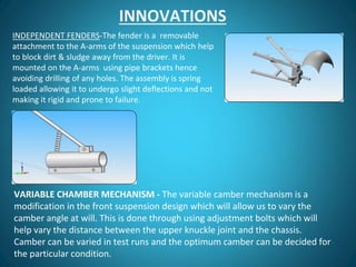 VARIABLE CHAMBER MECHANISM - The variable camber mechanism is a
modification in the front suspension design which will allow us to vary the
camber angle at will. This is done through using adjustment bolts which will
help vary the distance between the upper knuckle joint and the chassis.
Camber can be varied in test runs and the optimum camber can be decided for
the particular condition.
INDEPENDENT FENDERS-The fender is a removable
attachment to the A-arms of the suspension which help
to block dirt & sludge away from the driver. It is
mounted on the A-arms using pipe brackets hence
avoiding drilling of any holes. The assembly is spring
loaded allowing it to undergo slight deflections and not
making it rigid and prone to failure.
INNOVATIONS
 
