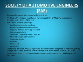 SOCIETY OF AUTOMOTIVE ENGINEERS
(SAE)
• A non-profit organization based at Detroit, USA
• Working with a mission to enhance human capability of Mobility Engineering
professionals – air, land and sea.
• It strives to achieve it through
• Establishing engineering standards
• Professional Development Programmes
• Capturing the latest technology and trends
• Research publications
• Seminars & Conferences – APAC, SIMC, etc.
• Student Development Programmes
• Student Convention
• BAJA SAE
• Formula SAE
• AeroDesign
• The society has over 100,000 registered members across the globe. It operates globally
through its national chapters and affiliations with other bodies such as FISITA, etc.
• The Indian chapter contributes maximum number of members – 25000 registered
members
 