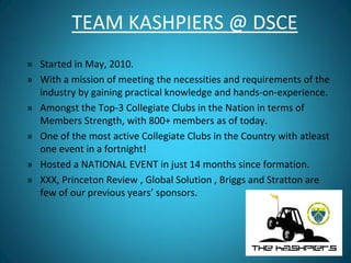 TEAM KASHPIERS @ DSCE
» Started in May, 2010.
» With a mission of meeting the necessities and requirements of the
industry by gaining practical knowledge and hands-on-experience.
» Amongst the Top-3 Collegiate Clubs in the Nation in terms of
Members Strength, with 800+ members as of today.
» One of the most active Collegiate Clubs in the Country with atleast
one event in a fortnight!
» Hosted a NATIONAL EVENT in just 14 months since formation.
» XXX, Princeton Review , Global Solution , Briggs and Stratton are
few of our previous years’ sponsors.
 