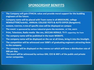 SPONSORSHIP BENIFITS
• The Company will gain ETHICAL value and provide moral support for the budding
engineers of the future.
• Company name will be placed with Team name in all BROCHURE, college
NEWSLETTER(Teckriti) , ANNUAL COLLEGE FESTS & AUTO EXPOS (Bangalore).
• BANNERS, PORSTERS, FLYERS of specific sizes will be displayed on campus
• The event is sponsored by various industrial giants like MAHINDRA , JK TYRE, ANSYS
• Print, Television, Radio media like DNA, DECCAN HERALD, TV 9 supporting the Team
• The company name will be published in the team WEBSITE.
• The company name will be displayed on the car at all times, bring it into the limelight.
• The competition will be witnessed over 5000’s of graduating engineers attracting them
to the company
• The company will be displayed on the PARKING SLIP which will have a distribution rate of
600 per day.
The event will be witnessed by various GM, CEO & MD’s of the public and private
sector companies.
 