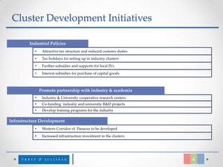 Cluster Development Initiatives

         Industrial Policies
            •    Attractive tax structure and reduced customs duties
            •    Tax holidays for setting up in industry clusters
            •    Further subsidies and supports for local JVs

            •    Interest subsidies for purchase of capital goods



                Promote partnership with industry & academia
            •    Industry & University cooperative research centers
            •    Co-funding industry and university R&D projects
            •    Develop training programs for the industry

Infrastructure Development
            •    Western Corridor of Panacea to be developed
            •    Increased infrastructure investment in the clusters
 