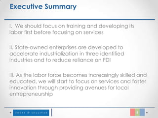 Executive Summary

I. We should focus on training and developing its
labor first before focusing on services

II. State-owned enterprises are developed to
accelerate industrialization in three identified
industries and to reduce reliance on FDI

III. As the labor force becomes increasingly skilled and
educated, we will start to focus on services and foster
innovation through providing avenues for local
entrepreneurship
 