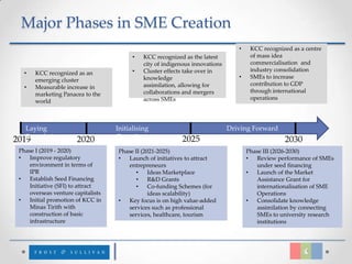 Major Phases in SME Creation
                                                                                 •    KCC recognized as a centre
                                         •   KCC recognized as the latest             of mass idea
                                             city of indigenous innovations           commercialisation and
                                         •   Cluster effects take over in             industry consolidation
   •   KCC recognized as an
                                             knowledge                           •    SMEs to increase
       emerging cluster
                                             assimilation, allowing for               contribution to GDP
   •   Measurable increase in
                                             collaborations and mergers               through international
       marketing Panacea to the
                                             across SMEs                              operations
       world



   Laying                          Initialising                               Driving Forward
   Foundations
2019                  2020         Growth                  2025                                   2030
 Phase I (2019 - 2020)              Phase II (2021-2025)                             Phase III (2026-2030)
 •  Improve regulatory              •  Launch of initiatives to attract              •  Review performance of SMEs
    environment in terms of            entrepreneurs                                    under seed financing
    IPR                                    •    Ideas Marketplace                    •  Launch of the Market
 •  Establish Seed Financing               •    R&D Grants                              Assistance Grant for
    Initiative (SFI) to attract            •    Co-funding Schemes (for                 internationalisation of SME
    overseas venture capitalists                ideas scalability)                      Operations
 •  Initial promotion of KCC in     •  Key focus is on high value-added              •  Consolidate knowledge
    Minas Tirith with                  services such as professional                    assimilation by connecting
    construction of basic              services, healthcare, tourism                    SMEs to university research
    infrastructure                                                                      institutions
 