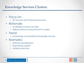 Knowledge Services Clusters


• Focus on:
   o ICT services and Professional services

• Rationale:
   o Availability of lower-cost skills
   o Skilled workforce and proficient in english

• Trend:
   o Increasingly commoditized knowledge services

• Examples:
   o Software development
   o Engineering support
   o Analytical services
 
