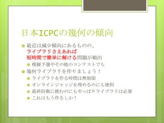 日本ICPCの幾何の傾向
   最近は減少傾向にあるものの、
    ライブラリさえあれば
    短時間で簡単に解ける問題が頻出
       模擬予選やその他のコンテストでも
   幾何ライブラリを作りましょう！
       ライブラリを作る時間は無制限
       オンラインジャッジを埋めるのにも便利
       最終防衛に挑むのにもやっぱりライブラリは必要
       これはもう作るしか！
 