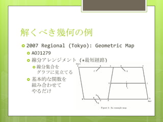 解くべき幾何の例
 2007   Regional (Tokyo): Geometric Map
    AOJ1279
    線分アレンジメント (+最短経路)
      線分集合を
      グラフに見立てる
    基本的な関数を
     組み合わせて
     やるだけ
 