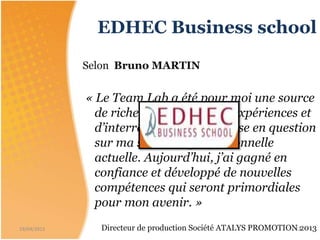 EDHEC Business school
Selon Bruno MARTIN
« Le Team Lab a été pour moi une source
de richesse en échange d’expériences et
d’interrogation et de remise en question
sur ma situation professionnelle
actuelle. Aujourd’hui, j’ai gagné en
confiance et développé de nouvelles
compétences qui seront primordiales
pour mon avenir. »
Directeur de production Société ATALYS PROMOTION 201319/04/2015 12
 