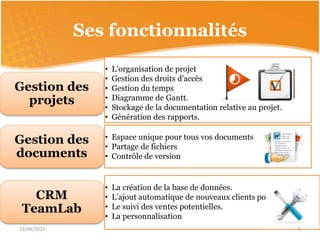 Ses fonctionnalités
• L’organisation de projet
• Gestion des droits d'accès
• Gestion du temps
• Diagramme de Gantt.
• Stockage de la documentation relative au projet.
• Génération des rapports.
Gestion des
projets
• TeamLab Document Editor
• TeamLab Spreadsheet Editor
• TeamLab Presentation Editor
Gestion des
documents
• Espace unique pour tous vos documents
• Partage de fichiers
• Contrôle de version
• La création de la base de données.
• L’ajout automatique de nouveaux clients potentiels
• Le suivi des ventes potentielles.
• La personnalisation
CRM
TeamLab
19/04/2015 5
 