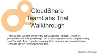 CloudShare
TeamLabs Trial
Walkthrough
Thank you for taking the time to try out CloudShare TeamLabs. This short
presentation will walk you through the six basic steps you should complete during
your TeamLabs Trial. If you have any questions or want a live demonstration of
TeamLabs contact info@CloudShare.com.

 