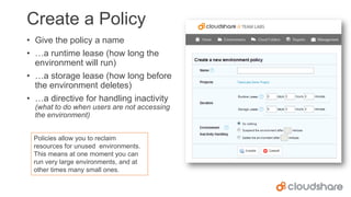 Create a Policy
• Give the policy a name
• …a runtime lease (how long the
environment will run)
• …a storage lease (how long before
the environment deletes)
• …a directive for handling inactivity
(what to do when users are not accessing
the environment)
Policies allow you to reclaim
resources for unused environments.
This means at one moment you can
run very large environments, and at
other times many small ones.

 