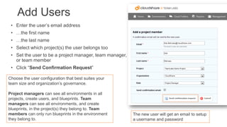 Add Users
• Enter the user’s email address
• …the first name
• …the last name
• Select which project(s) the user belongs too
• Set the user to be a project manager, team manager, or
or team member

• Click “Send Confirmation Request”
Choose the user configuration that best suites your
team size and organization’s governance.
Project managers can see all environments in all
projects, create users, and blueprints. Team
managers can see all environments, and create
blueprints, in the project(s) they belong to. Team
members can only run blueprints in the environment
they belong to.

The new user will get an email to setup
a username and password

 