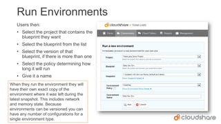 Run Environments
Users then:
• Select the project that contains the
blueprint they want
• Select the blueprint from the list
• Select the version of that
blueprint, if there is more than one

• Select the policy determining how
long it will run
• Give it a name
When they run the environment they will
have their own exact copy of the
environment where it was left during the
latest snapshot. This includes network
and memory state. Because
environments can be versioned you can
have any number of configurations for a
single environment type.

 