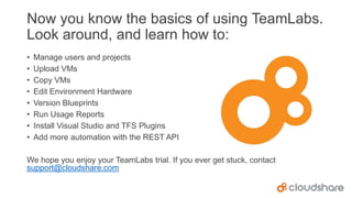 Now you know the basics of using TeamLabs.
Look around, and learn how to:
•
•
•
•
•
•
•
•

Manage users and projects
Upload VMs
Copy VMs
Edit Environment Hardware
Version Blueprints
Run Usage Reports
Install Visual Studio and TFS Plugins
Add more automation with the REST API

We hope you enjoy your TeamLabs trial. If you ever get stuck, contact
support@cloudshare.com

 
