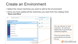 Create an Environment
• Select the virtual machines you want to add to the environment
• Once you have added all the machines you want from the catalog Click
“Save and Run”

You can add one or more
machines. All machines
added will be automatically
networked together.
The environment will be
automatically provisioned
for you.

 