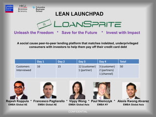 LEAN LAUNCHPAD


     Unleash the Freedom * Save for the Future                         * Invest with Impact

       A social cause peer-to-peer lending platform that matches indebted, underprivileged
                consumers with investors to help them pay off their credit card debt



                    Day 1             Day 2          Day 3            Day 4          Total
      Customers     16                15             12 (customer)    3 (customer)   50
      Interviewed                                    1 (partner)      2 (partners)
                                                                      1 (channel)




Rajesh Koppula * Francesco Pagliarello * Vippy Wong * Paul Niemczyk * Alexis Kwong Alvarez
 EMBA Global AE      EMBA Global AE           EMBA Global Asia       EMBA NY              EMBA Global Asia

                                              CONFIDENTIAL
 
